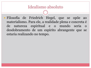 Idealismo absoluto
 Filosofia de Friedrich Hegel, que se opõe ao
materialismo. Para ele, a realidade plena e concreta é
de natureza espiritual e o mundo seria o
desdobramento de um espírito abrangente que se
estaria realizando no tempo.
 