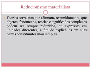 Reducionismo materialista
 Teorias correlatas que afirmam, resumidamente, que
objetos, fenômenos, teorias e significados complexos
podem ser sempre reduzidos, ou expressos em
unidades diferentes, a fim de explicá-los em suas
partes constituintes mais simples.
 