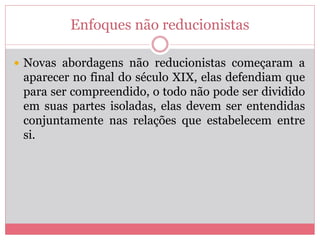 Enfoques não reducionistas
 Novas abordagens não reducionistas começaram a
aparecer no final do século XIX, elas defendiam que
para ser compreendido, o todo não pode ser dividido
em suas partes isoladas, elas devem ser entendidas
conjuntamente nas relações que estabelecem entre
si.
 