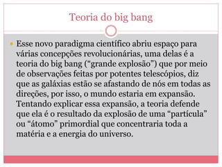 Teoria do big bang
 Esse novo paradigma científico abriu espaço para
várias concepções revolucionárias, uma delas é a
teoria do big bang (“grande explosão”) que por meio
de observações feitas por potentes telescópios, diz
que as galáxias estão se afastando de nós em todas as
direções, por isso, o mundo estaria em expansão.
Tentando explicar essa expansão, a teoria defende
que ela é o resultado da explosão de uma “partícula”
ou “átomo” primordial que concentraria toda a
matéria e a energia do universo.
 
