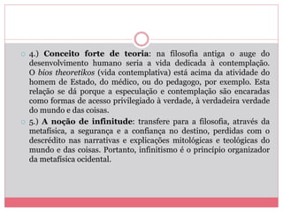  4.) Conceito forte de teoria: na filosofia antiga o auge do
desenvolvimento humano seria a vida dedicada à contemplação.
O bios theoretikos (vida contemplativa) está acima da atividade do
homem de Estado, do médico, ou do pedagogo, por exemplo. Esta
relação se dá porque a especulação e contemplação são encaradas
como formas de acesso privilegiado à verdade, à verdadeira verdade
do mundo e das coisas.
 5.) A noção de infinitude: transfere para a filosofia, através da
metafísica, a segurança e a confiança no destino, perdidas com o
descrédito nas narrativas e explicações mitológicas e teológicas do
mundo e das coisas. Portanto, infinitismo é o princípio organizador
da metafísica ocidental.
 