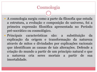 Cosmologia
 A cosmologia surgiu como a parte da filosofia que estuda
a estrutura, a evolução e composição do universo, foi a
primeira expressão filosófica apresentada no Período
pré-socrático ou cosmológico.
 Principais características são: a substituição da
explicação da origem e transformação da natureza
através de mitos e divindades por explicações racionais
que identificam as causas de tais alterações. Defende a
criação do mundo a partir de um princípio natural e que
a natureza cria seres mortais a partir de sua
imortalidade.
 