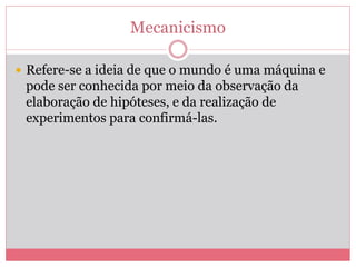 Mecanicismo
 Refere-se a ideia de que o mundo é uma máquina e
pode ser conhecida por meio da observação da
elaboração de hipóteses, e da realização de
experimentos para confirmá-las.
 