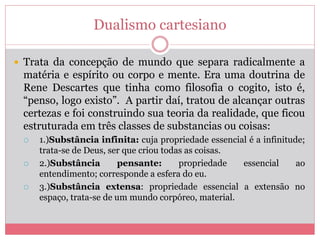 Dualismo cartesiano
 Trata da concepção de mundo que separa radicalmente a
matéria e espírito ou corpo e mente. Era uma doutrina de
Rene Descartes que tinha como filosofia o cogito, isto é,
“penso, logo existo”. A partir daí, tratou de alcançar outras
certezas e foi construindo sua teoria da realidade, que ficou
estruturada em três classes de substancias ou coisas:
 1.)Substância infinita: cuja propriedade essencial é a infinitude;
trata-se de Deus, ser que criou todas as coisas.
 2.)Substância pensante: propriedade essencial ao
entendimento; corresponde a esfera do eu.
 3.)Substância extensa: propriedade essencial a extensão no
espaço, trata-se de um mundo corpóreo, material.
 