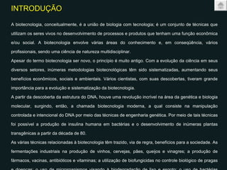 INTRODUÇÃO   A biotecnologia, conceitualmente, é a união de biologia com tecnologia; é um conjunto de técnicas que utilizam os seres vivos no desenvolvimento de processos e produtos que tenham uma função econômica e/ou social. A biotecnologia envolve várias áreas do conhecimento e, em conseqüência, vários profissionais, sendo uma ciência de natureza multidisciplinar.  Apesar do termo biotecnologia ser novo, o princípio é muito antigo. Com a evolução da ciência em seus diversos setores, inúmeras metodologias biotecnológicas têm sido sistematizadas, aumentando seus benefícios econômicos, sociais e ambientais. Vários cientistas, com suas descobertas, tiveram grande importância para a evolução e sistematização da biotecnologia.  A partir da descoberta da estrutura do DNA, houve uma revolução incrível na área da genética e biologia molecular, surgindo, então, a chamada biotecnologia moderna, a qual consiste na manipulação controlada e intencional do DNA por meio das técnicas de engenharia genética. Por meio de tais técnicas foi possível a produção de insulina humana em bactérias e o desenvolvimento de inúmeras plantas transgênicas a partir da década de 80.  As várias técnicas relacionadas à biotecnologia têm trazido, via de regra, benefícios para a sociedade. As fermentações industriais na produção de vinhos, cervejas, pães, queijos e vinagres; a produção de fármacos, vacinas, antibióticos e vitaminas; a utilização de biofungicidas no controle biológico de pragas e doenças; o uso de microrganismos visando à biodegradação de lixo e esgoto; o uso de bactérias fixadoras de nitrogênio e fungos micorrízicos para a melhoria de produtividade das plantas; o desenvolvimento de plantas e animais melhorados utilizando técnicas convencionais de melhoramento genético e também a transformação genética.  