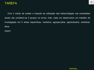 TAREFA Com o intuito de avaliar o impacto da utilização das biotecnologias nas sociedades atuais vão constituir-se 5 grupos na turma, indo, cada um desenvolver um trabalho de investigação em 5 áreas específicas: medicina, agropecuária, agroindustria, ambiente, ética. Assim: Continua... 