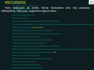 RECURSOS Para realização da tarefa, faz-se necessária uma boa pesquisa bibliográfica. Para isso, sugerimos alguns sites:  www.scielo.br   http://www.periodicos.capes.gov.br   http://acessolivre.capes.gov.br   http://www.bibliomed.com.br   http://www.biotecnologia.com.br   http://www.cib.org.br   http://www.embrapa.br/kw_storage/keyword.2007-06-05.1087660757   http://www.diaadiaeducacao.pr.gov.br/diaadia/diadia/arquivos/File/conteudo/artigos_teses/Ciencias/Artigos/martinsnascim.pdf   http://www.videolog.tv/video. php?id=270167   http://www.jbmoura.hpg.com.br/transg/2001/transge4.html   http://educar.sc.usp.br/licenciatura/2001/genoma/Projetogenoma.html   http://www.ufrgs.br/bioetica/genoma.htm   http://pt.wikipedia.org/wiki/Engenharia_gen%C3%A9tica   http://www.aultimaarcadenoe.com/genetica.htm   https://pt.wikipedia.org/wiki/Categoria:Engenharia_gen%C3%A9tica   http://www.ambientebrasil.com.br/composer.php3?base=./biotecnologia/index.html&conteudo=./biotecnologia/artigos/engenetica.html   http://www.ordembiologos.pt/Arquivo/Pedro%20Fevereiro1. html   http://www.gpca.com.br/Gil/art100.htm   http://www.infoescola.com/biologia/engenharia-genetica/   http://www.biotecnologia.com.br/   http://www.tecnet.pt/portugal/19956.html   http://pt.wikipedia.org/wiki/Bio%C3%A9tica   http://www.tecnet.pt/portugal/24959.html   http://www.apbioetica.org/gca/index. php?id=143&idbloco=152   