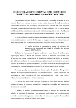 EVOLUÇÃO DA GESTÃO AMBIENTAL COMO INSTRUMENTO
CORRETIVO E NORMATIVO PARA O MEIO AMBIENTE.
Segundo a Enciclopédia Britânica: “gestão ambiental é o controle apropriado do meio
ambiente físico, para propiciar o seu uso com o mínimo de abuso, de modo a manter as
comunidades biológicas, para o benefício continuado do ser humano.” Ou ainda, a Gestão
Ambiental consiste na administração do uso dos recursos ambientais, por meio de ações ou
medidas econômicas investimentos e potenciais institucionais e jurídicos, com a finalidade de
manter ou recuperar a qualidade de recursos e desenvolvimento social (CAMPOS, 2002).
A gestão ambiental é uma ferramenta utilizada pelos dirigentes de organizações para
atuarem na área de meio ambiente de forma que se integrem as normas e sistematizem suas
operações de acordo com as exigências do mercado e, conforme destaca Bruns (2009):
A gestão ambiental é conseqüência natural da evolução do
pensamento da humanidade em relação à utilização dos recursos
naturais (BRUNS, 2009).
Enfatizar as ferramentas de gestão ambiental é uma forma de melhor gerir
organizações, focar na busca por resultados efetivos e rentáveis, considerando que
ferramentas relacionadas à disseminação da consciência ambiental e ecológica na sociedade
têm dado mais resultados. As empresas deixaram de tratar o meio ambiente como um custo
adicional de produção, o que levou a uma nova discussão - a criação de processos e produtos
ecologicamente corretos - a idealização sustentável do lucro e crescimento do mercado.
Gerenciar questões ambientais também é uma questão de princípio. Um princípio
derivado do desenvolvimento sustentável, que sempre considera valores, consistindo em
uma escala de valores baseada em três tipos: valores intangíveis - como ética, estética,
cultura, etc. valores ecológicos e valores econômicos.
Ao realizar uma breve leitura vimos que na década de 1970 e início dos anos 1980 foi
o desenvolvimento de estruturas legislativas e regulatórias, reforçadas pela estrutura de
licenciamento ambiental.
A resposta da indústria foi amplamente reacionária. A indústria está investindo em
soluções de engenharia de superfície para garantir a conformidade com regulamentações
ambientais cada vez mais rigorosas e autorizações para atender aos requisitos de comando e
controle da legislação ambiental cada vez mais rigorosa.
 