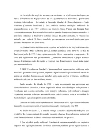 A vinculação dos negócios aos aspectos ambientais em nível internacional começou
após a Conferência das Nações Unidas de 1972 (Conferência de Estocolmo) quando uma
comissão independente foi criada: a Comissão Mundial de Desenvolvimento e Meio
Ambiente (Comissão Brundtland ). Essa comissão realizou avaliações ambientais de
empreendimentos e em 1987 publicou seu relatório, Nosso Futuro em Comum, hoje
considerado um marco. Este relatório introduziu o conceito de desenvolvimento sustentável e
convocou indústrias a desenvolver sistemas eficazes de gestão ambiental. O relatório foi
assinado por mais de 50 líderes mundiais, que convocaram uma conferência geral para
discutir a necessidade de ações-chave.
As Nações Unidas decidiram então organizar a Conferência das Nações Unidas sobre
Desenvolvimento e Meio Ambiente (UNC), também conhecida como ECO 92, no Rio de
Janeiro em junho de 1992. Líderes governamentais, líderes empresariais, representantes de
cinco mil organizações não governamentais , jornalistas internacionais e grupos privados
pessoas de diferentes partes do mundo se reuniram para discutir como o mundo pode mudar
para a sustentabilidade.
A ECO 92 resultou na Agenda 21, "consenso global e compromisso político ao mais
alto nível" que mostra como governos, empresas, organizações não-governamentais e todas as
esferas da atividade humana podem trabalhar juntos para resolver problemas, problemas
ambientais. colocam em risco a vida no planeta.
Desde meados da década de 1980 e mais recentemente nas economias em
desenvolvimento e dinâmicas, o setor empresarial adotou uma abordagem mais proativa e
reconheceu que a gestão ambiental, como iniciativa voluntária, pode melhorar a imagem
corporativa, aumentar os lucros e a competitividade, reduzir custos e evitar a necessidade de
fazer alterações legislativas propostas às autoridades.
Uma das atividades mais importantes nos últimos anos talvez seja o desenvolvimento
de padrões no campo ambiental, principalmente daqueles estabelecidos pela ISO.
No início do século 21, o homem começa a assumir a responsabilidade pelo uso
predatório dos recursos naturais do passado, passando a falar do desenvolvimento sustentável
como forma de diminuir os danos causados ao meio ambiente em que vive.
A fase inicial da gestão ambiental é também de natureza remediadora, os requisitos
impostos pela legislação ambiental são vistos como um problema que os órgãos técnicos e
 