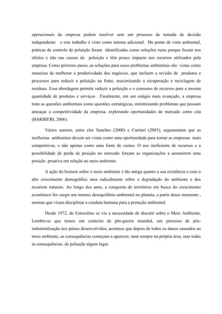 operacionais da empresa podem resolver sem um processo de tomada de decisão
independente e este trabalho é visto como interna adicional. Do ponto de vista ambiental,
práticas de controle de poluição foram identificadas como soluções ruins porque focam nos
efeitos e não nas causas da poluição e têm pouco impacto nos recursos utilizados pela
empresa. Como próximo passo, as soluções para esses problemas ambientais são vistas como
maneiras de melhorar a produtividade dos negócios, que incluem a revisão de produtos e
processos para reduzir a poluição na fonte, maximizando a recuperação e reciclagem de
resíduos. Essa abordagem permite reduzir a poluição e o consumo de recursos para a mesma
quantidade de produtos e serviços . Finalmente, em um estágio mais avançado, a empresa
trata as questões ambientais como questões estratégicas, minimizando problemas que possam
ameaçar a competitividade da empresa, explorando oportunidades de mercado como cita
(BARBIERI, 2006).
Vários autores, entre eles Sanches (2000) e Carrieri (2003), argumentam que as
melhorias ambientais devem ser vistas como uma oportunidade para tornar as empresas mais
competitivas, e não apenas como uma fonte de custos. O uso ineficiente de recursos e a
possibilidade de perda de posição no mercado forçam as organizações a assumirem uma
posição proativa em relação ao meio ambiente.
A ação do homem sobre o meio ambiente é tão antiga quanto a sua existência e com o
alto crescimento demográfico atua radicalmente sobre a degradação do ambiente e dos
recurson naturais. Ao longo dos anos, a conquista de territórios em busca do crescimento
econômico fez surgir um imenso desequilíbrio ambiental no planeta, a partir desse momento ,
normas que visam disciplinar a conduta humana para a proteção ambiental.
Desde 1972, de Estocolmo se viu a necessidade de discutir sobre o Meio Ambiente,
Lembre-se que temos um contexto de pós-guerra mundial, um processo de pós-
industrialização nos países desenvolvidos, acontece que depois de todos os danos causados ao
meio ambiente, as consequências começam a aparecer, nem sempre na própria área, mas todas
as consequências. de poluição algum lugar.
 
