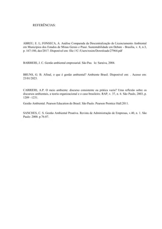 REFERÊNCIAS:
ABREU, E. L; FONSECA, A. Análise Comparada da Descentralização do Licenciamento Ambiental
em Municípios dos Estados de Minas Gerais e Piauí. Sustentabilidade em Debate - Brasília, v. 8, n.3,
p. 167-180, dez/2017. Disponível em: file:///C:/Users/rosim/Downloads/27964.pdf
BARBIERI, J. C. Gestão ambiental empresarial. São Pau lo: Saraiva, 2004.
BRUNS, G. B. Afinal, o que é gestão ambiental? Ambiente Brasil. Disponível em: . Acesso em:
23/01/2023.
CARRIERI, A.P. O meio ambiente: discurso consistente ou prática vazia? Uma reflexão sobre os
discursos ambientais, a teoria organizacional e o caso brasileiro. RAP, v. 37, n. 6. São Paulo, 2003, p.
1209 –1231.
Gestão Ambiental. Pearson Education do Brasil. São Paulo. Pearson Prentice Hall.2011.
SANCHES, C. S. Gestão Ambiental Proativa. Revista de Administração de Empresas, v.40, n. 1. São
Paulo: 2000. p.76-87.
 