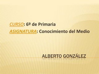 CURSO: 6º de Primaria
ASIGNATURA: Conocimiento del Medio




             ALBERTO GONZÁLEZ
 