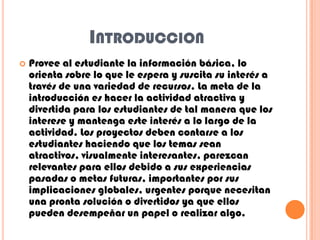 INTRODUCCION
 Provee al estudiante la información básica, lo
orienta sobre lo que le espera y suscita su interés a
través de una variedad de recursos. La meta de la
introducción es hacer la actividad atractiva y
divertida para los estudiantes de tal manera que los
interese y mantenga este interés a lo largo de la
actividad. Los proyectos deben contarse a los
estudiantes haciendo que los temas sean
atractivos, visualmente interesantes, parezcan
relevantes para ellos debido a sus experiencias
pasadas o metas futuras, importantes por sus
implicaciones globales, urgentes porque necesitan
una pronta solución o divertidos ya que ellos
pueden desempeñar un papel o realizar algo.
 