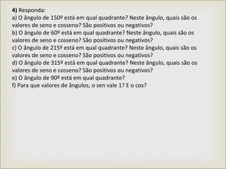 4) Responda:
a) O ângulo de 150º está em qual quadrante? Neste ângulo, quais são os
valores de seno e cosseno? São positivos ou negativos?
b) O ângulo de 60º está em qual quadrante? Neste ângulo, quais são os
valores de seno e cosseno? São positivos ou negativos?
c) O ângulo de 215º está em qual quadrante? Neste ângulo, quais são os
valores de seno e cosseno? São positivos ou negativos?
d) O ângulo de 315º está em qual quadrante? Neste ângulo, quais são os
valores de seno e cosseno? São positivos ou negativos?
e) O ângulo de 90º está em qual quadrante?
f) Para que valores de ângulos, o sen vale 1? E o cos?
 