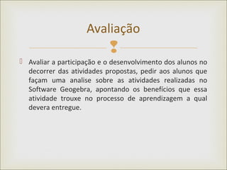 
 Avaliar a participação e o desenvolvimento dos alunos no
decorrer das atividades propostas, pedir aos alunos que
façam uma analise sobre as atividades realizadas no
Software Geogebra, apontando os benefícios que essa
atividade trouxe no processo de aprendizagem a qual
devera entregue.
Avaliação
 