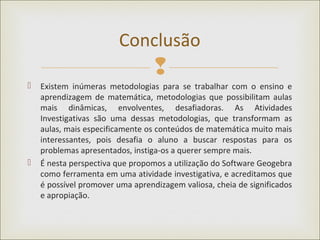 
 Existem inúmeras metodologias para se trabalhar com o ensino e
aprendizagem de matemática, metodologias que possibilitam aulas
mais dinâmicas, envolventes, desafiadoras. As Atividades
Investigativas são uma dessas metodologias, que transformam as
aulas, mais especificamente os conteúdos de matemática muito mais
interessantes, pois desafia o aluno a buscar respostas para os
problemas apresentados, instiga-os a querer sempre mais.
 É nesta perspectiva que propomos a utilização do Software Geogebra
como ferramenta em uma atividade investigativa, e acreditamos que
é possível promover uma aprendizagem valiosa, cheia de significados
e apropiação.
Conclusão
 