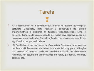 
 Para desenvolver esta atividade utilizaremos o recurso tecnológico-
software Geogebra, para realizar a construção do circulo
trigonométrico e explorar as funções trigonométricas seno e
cosseno. Trata-se de uma atividade de cunho investigativo capaz de
promover o aprendizado, formalização de conceitos e elaboração de
significados por parte do aluno.
 O GeoGebra é um software de Geometria Dinâmica desenvolvido
por MarkusHohenwarter da Universidade de Salzburg para utilização
nas escolas. O mesmo pode ser também utilizado na Geometria
Analítica, no estudo de propriedades de retas, parábolas, vetores,
cônicas, etc.
Tarefa
 