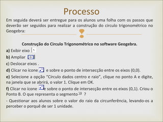 
Em seguida deverá ser entregue para os alunos uma folha com os passos que
deverão ser seguidos para realizar a construção do circulo trigonométrico no
Geogebra:
Construção do Circulo Trigonométrico no software Geogebra.
a) Exibir eixo
b) Ampliar
c) Deslocar eixos .
d) Clicar no ícone e sobre o ponto de intersecção entre os eixos (0,0).
e) Selecione a opção “Círculo dados centro e raio”, clique no ponto A e digite,
na janela que se abrirá, o valor 1. Clique em OK.
f) Clicar no ícone e sobre o ponto de intersecção entre os eixos (0,1). Criou o
Ponto B. O que representa o segmento ?
- Questionar aos alunos sobre o valor do raio da circunferência, levando-os a
perceber o porquê de ser 1 unidade.
Processo
 