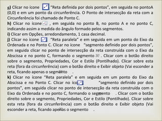 g) Clicar no ícone “Reta definida por dois pontos”, em seguida no pontoA
(0,0) e em um ponto da circunferência. O Ponto de intersecção da reta com a
Circunferência foi chamado de Ponto C.
h) Clicar no ícone , em seguida no ponto B, no ponto A e no ponto C,
indicando assim a medida do ângulo formado pelos segmentos.
i) Clicar em Opções, arredondamento, 1 casa decimal.
j) Clicar no ícone “Reta paralela” e em seguida em um ponto do Eixo da
Ordenada e no Ponto C. Clicar no ícone “segmento definido por dois pontos”,
em seguida clicar no ponto de intersecção da reta construída com o Eixo da
Abscissa e no ponto C, formando o segmento . Clicar com o botão direito
sobre o segmento, Propriedades, Cor e Estilo (Pontilhado). Clicar sobre esta
reta (fora da circunferência) com o botão direito e Exibir objeto (Vai esconder a
reta, ficando apenas o segmento .
k) Clicar no ícone “Reta paralela” e em seguida em um ponto do Eixo da
Abscissa e no Ponto C. Clicar no ícone “segmento definido por dois
pontos”, em seguida clicar no ponto de intersecção da reta construída com o
Eixo da Ordenada e no ponto C, formando o segmento . Clicar com o botão
direito sobre o segmento, Propriedades, Cor e Estilo (Pontilhado). Clicar sobre
esta reta (fora da circunferência) com o botão direito e Exibir objeto (Vai
esconder a reta, ficando apenas o segmento .
 