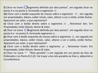 l) Clicar no ícone “segmento definido por dois pontos”, em seguida clicar no
ponto A e no ponto E, formando o segmento .
m) Clicar com o botão esquerdo do mouse sobre o segmento , em seguida
em propriedades, básico, exibir rotulo, valor, alterar a cor e estilo, então fechar.
Aparecerá um valor, o que representa?
n) Clicar com o botão direito sobre o segmento , Renomear Sen. Em
Propriedade, Exibir Rótulo, Nome & Valor.
o) Clicar no ícone “segmento definido por dois pontos”, em seguida clicar no
ponto A e no ponto D, formando segmento .
p) Clicar com o botão esquerdo do mouse sobre o segmento , em seguida em
propriedades, básico, exibir rotulo, valor, alterar a cor e estilo, então fechar.
Aparecerá um valor, o que representa?
q) Clicar com o botão direito sobre o segmento , Renomear Cosen. Em
Propriedade, Exibir Rótulo, Nome & Valor.
r) Clicar no ícone “Reta paralela” e em seguida em um ponto do Eixo da
Ordenada e no Ponto B (1,0). Vai traçar uma reta paralela ao Eixo y, adjacente a
circunferência.
 