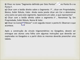 t) Clicar no ícone “Segmento definido por Dois Pontos” , no Ponto B e no
Ponto F.
u) Clicar com o botão direito sobre o Segmento , clicar em Propriedades,
Básico, Exibir Rótulo, Valor. Ainda nesta janela clicar em Cor e determinar
uma outra cor para este segmento. Aparecerá um valor, o que representa?
v) Clicar com o botão direito sobre o segmento , Renomear Tg. Em
Propriedade, Exibir Rótulo, Nome & Valor.
w) Clicar no ícone “Mover” e em seguida mover o ponto B. Observar o que
acontece.
Após a construção do círculo trigonométrico no Geogebra, deverá ser
entregue aos alunos uma folha com algumas instruções que deverão ser
exploradas no Geogebra e a partir disto os mesmos deverão preencher uma
tabela.
 