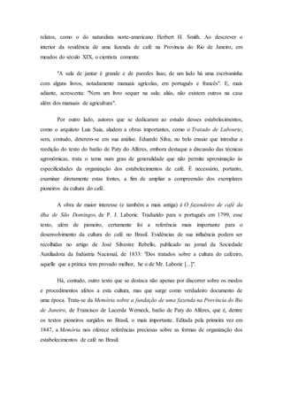 relatos, como o do naturalista norte-americano Herbert H. Smith. Ao descrever o
interior da residência de uma fazenda de café na Província do Rio de Janeiro, em
meados do século XIX, o cientista comenta:
"A sala de jantar é grande e de paredes lisas; de um lado há uma escrivaninha
com alguns livros, notadamente manuais agrícolas, em português e francês". E, mais
adiante, acrescenta: "Nem um livro sequer na sala; aliás, não existem outros na casa
além dos manuais de agricultura".
Por outro lado, autores que se dedicaram ao estudo desses estabelecimentos,
como o arquiteto Luis Saia, aludem a obras importantes, como o Tratado de Labourie,
sem, contudo, deterem-se em sua análise. Eduardo Silva, no belo ensaio que introduz a
reedição do texto do barão de Paty do Alferes, embora destaque a discussão das técnicas
agronômicas, trata o tema num grau de generalidade que não permite aproximação às
especificidades da organização dos estabelecimentos de café. É necessário, portanto,
examinar diretamente estas fontes, a fim de ampliar a compreensão dos exemplares
pioneiros da cultura do café.
A obra de maior interesse (e também a mais antiga) é O fazendeiro de café da
ilha de São Domingos, de P. J. Laborie. Traduzido para o português em 1799, esse
texto, além de pioneiro, certamente foi a referência mais importante para o
desenvolvimento da cultura do café no Brasil. Evidências de sua influência podem ser
recolhidas no artigo de José Silvestre Rebello, publicado no jornal da Sociedade
Auxiliadora da Indústria Nacional, de 1833: "Dos tratados sobre a cultura do cafeeiro,
aquelle que a prática tem provado melhor, he o de Mr. Laborie [...]".
Há, contudo, outro texto que se destaca não apenas por discorrer sobre os modos
e procedimentos afetos a esta cultura, mas que surge como verdadeiro documento de
uma época. Trata-se da Memória sobre a fundação de uma fazenda na Província do Rio
de Janeiro, de Francisco de Lacerda Werneck, barão de Paty do Alferes, que é, dentre
os textos pioneiros surgidos no Brasil, o mais importante. Editada pela primeira vez em
1847, a Memória nos oferece referências preciosas sobre as formas de organização dos
estabelecimentos de café no Brasil.
 