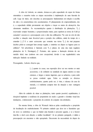 A obra de Laborie, no entanto, destaca-se pela capacidade de expor de forma
sistemática e exaustiva todas as etapas necessárias à implantação de uma fazenda de
café. Logo de início, são descritas as preocupações fundamentais em relação à escolha
do sítio e às características dos assentamentos. O planejamento do empreendimento, isto
é, a capacidade definir previamente um objetivo e traçar os meios de alcançá-lo, fica
claramente manifesto. Às recomendações quanto à distribuição de plantações, "[...]
reservando sempre bastantes, e proporcionadas matas, para suprirem as terras de Café já
cansadas", associa-se a preocupação com o sítio das edificações: "Se caio no erro de não
escolher a situação mais favorável para a posição dos edifícios, ainda he tempo de o
emendar [...]". E o autor acrescenta que somente nas terras "[...] de mui pequeno
declívio pôde-se conseguir hum arranjo regular, e simétrico no dispor os lugares para os
edifícios". Tal advertência é ilustrada com "[...] planos de uma das mais regulares
plantações de S. Domingos[...]". Portanto, não apenas a ilustração abstrata de um
modelo ideal, mas (embora um caso excepcional, devido à sua regularidade) uma
indicação fundada na realidade.
Prosseguindo, Laborie observa que,
[...] quanto ás casas, sua exposição deve ser nos montes os mais
accessíveis, e de ordinário na sumidade de alguns outeiros os mais
extensos, e largos e menos íngremes, que se acharem, e para onde
se possa conduzir agua. Neles se arranjão os diversos
estabelecimentos, quanto pode ser, á vista, e alcance da casa de
morada, e á indústria compete tirar da situação a mor. vantagem
possível.
Além do cuidado de situar as plantações, tanto quanto possível, equidistantes, é
desejável implantar a residência do proprietário de modo a garantir o domínio visual das
instalações, evidenciando o propósito do controle do conjunto das atividades.
Da mesma forma, a obra de Werneck inicia-se pelas considerações a propósito
da localização do estabelecimento: "O primeiro cuidado que deve ter o fazendeiro que
de novo se estabelece e que vai fundar uma fazenda é procurar aguada, e se a houver
tirar-lhe o nível com direção a melhor localidade". Já no primeiro parágrafo, é nítida a
preocupação em encontrar o sítio apropriado. Decorrente da necessidade de dispor da
 