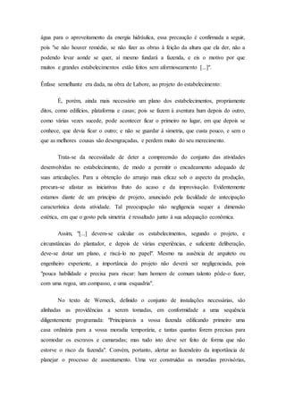 água para o aproveitamento da energia hidráulica, essa precaução é confirmada a seguir,
pois "se não houver remédio, se não fizer as obras à feição da altura que ela der, não a
podendo levar aonde se quer, aí mesmo fundará a fazenda, e eis o motivo por que
muitos e grandes estabelecimentos estão feitos sem aformoseamento [...]".
Ênfase semelhante era dada, na obra de Labore, ao projeto do estabelecimento:
É, porém, ainda mais necessário um plano dos estabelecimentos, propriamente
ditos, como edifícios, plataforma e casas; pois se fazem á aventura hum depois do outro,
como várias vezes sucede, pode acontecer ficar o primeiro no lugar, em que depois se
conhece, que devia ficar o outro; e não se guardar á simetria, que custa pouco, e sem o
que as melhores cousas são desengraçadas, e perdem muito do seu merecimento.
Trata-se da necessidade de deter a compreensão do conjunto das atividades
desenvolvidas no estabelecimento, de modo a permitir o encadeamento adequado de
suas articulações. Para a obtenção do arranjo mais eficaz sob o aspecto da produção,
procura-se afastar as iniciativas fruto do acaso e da improvisação. Evidentemente
estamos diante de um princípio de projeto, anunciado pela faculdade de antecipação
característica desta atividade. Tal preocupação não negligencia sequer a dimensão
estética, em que o gosto pela simetria é ressaltado junto à sua adequação econômica.
Assim, "[...] devem-se calcular os estabelecimentos, segundo o projeto, e
circunstâncias do plantador, e depois de várias experiências, e suficiente deliberação,
deve-se dotar um plano, e riscá-lo no papel". Mesmo na ausência de arquiteto ou
engenheiro experiente, a importância do projeto não deverá ser negligenciada, pois
"pouca habilidade e precisa para riscar: hum homem de comum talento pôde-o fazer,
com uma regoa, um compasso, e uma esquadria".
No texto de Werneck, definido o conjunto de instalações necessárias, são
alinhadas as providências a serem tomadas, em conformidade a uma sequência
diligentemente programada: "Principiareis a vossa fazenda edificando primeiro uma
casa ordinária para a vossa moradia temporária, e tantas quantas forem precisas para
acomodar os escravos e camaradas; mas tudo isto deve ser feito de forma que não
estorve o risco da fazenda". Convém, portanto, alertar ao fazendeiro da importância de
planejar o processo de assentamento. Uma vez construídas as moradias provisórias,
 