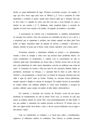 devido ao papel fundamental da água, Werneck recomenda executar, em seguida, "o
rego que deve trazer água para tocar as fábricas [...]". Com o propósito de evitar
desperdício e controlar os gastos, aquele autor observa ainda que a "primeira obra que
se deve fazer é o engenho de serrar, que fará com que a vossa fazenda vos custe a
metade do que custaria [...]". E, finalmente, numa sequência lógica, à execução do
engenho de serrar deve suceder a do moinho, do engenho de mandioca e dos pilões.
A preocupação de Laborie com o beneficiamento se manifesta particularmente
na execução dos terreiros. Estes não precisam ser construídos de uma só vez e sim "[...]
a proporção que se argumentar o produto, mas sempre segundo um plano geral. Seus
perfis, ou figura, dependem muito da situação do terreno; o principal e aproveitar a
situação, fazendo de modo que se forme a mais extensa superfície com o menor gasto".
Novamente desponta a importância atribuída ao projeto e ao planejamento,
visando a dosar as energias e evitar erros que possam trazer problemas futuros. Ao
serem considerados os nivelamentos, o cuidado com as características do sítio se
evidencia ainda mais. Especialmente nos locais onde o "declívio excede dois ou três pés
para cada plataforma, he então menos dispendioso corta-las em anfiteatro uma acima da
outra". A construção do terreiro é feita por meio de três operações distintas: fundos ou
pavimentos, incrustação ou reboque, e a operação final de alisar ou polir. Além do
"declívio" e da pavimentação, o terreiro deve ser dotado de "pequenas aberturas para dar
saída á agua da chuva" junto às bordas. Portanto, na execução dessas plataformas,
atenção especial é dirigida ao sistema de drenagem. Tal cuidado decorre da necessidade
de sempre manter sem nenhuma umidade as vastas áreas destinadas à secagem do
produto, cultivado quase sempre em regiões de altos índices pluviométricos.
Em contraste, a descrição dos terreiros de Werneck revela um dos graves
problemas do beneficiamento do café no Brasil. Neste caso, os terreiros de café, pelo
menos na primeira metade do século XIX, eram predominantemente de chão batido. É
isso que justifica o tratamento tão sumário presente na Memória: "O terreiro deve ser
feito com algum declive bem direito e duro, a fim de escorrer facilmente com as águas e
não enterrar o grão".
Uma vez estabelecidas as condições e os locais para cultivo e beneficiamento,
seguem-se as indicações relativas às residências. Para Laborie, as senzalas possuem
 