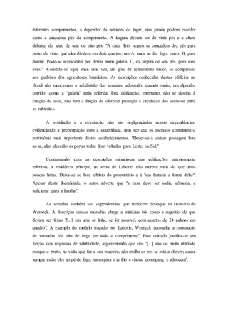 diferentes comprimentos, a depender da natureza do lugar, mas jamais podem exceder
cento e cinquenta pés de comprimento. A largura deverá ser de vinte pés e a altura
debaixo do teto, de sete ou oito pés. "A cada Três negros se concedem dez pés para
perto de vinte, que eles dividem em dois quartos; um A, onde se faz fogo, outro, B, para
dormir. Pode-se acrescentar por detrás numa galaria, C, da largura de seis pés, para suas
aves." Constata-se aqui, mais uma vez, um grau de refinamento maior, se comparado
aos padrões dos agricultores brasileiros. As descrições conhecidas destes edifícios no
Brasil não mencionam a subdivisão das senzalas, adotando, quando muito, um alpendre
corrido, como a "galaria" atrás referida. Esta edificação, entretanto, não se destina à
criação de aves, mas tem a função de oferecer proteção à circulação dos escravos entre
os cubículos.
A ventilação e a orientação não são negligenciadas nessas dependências,
evidenciando a preocupação com a salubridade, uma vez que os escravos constituem o
patrimônio mais importante destes estabelecimentos. "Dever-se-á deixar passagem livre
ao ar, alias deverão as portas todas ficar voltadas para Leste; ou Sul."
Contrastando com as descrições minuciosas das edificações anteriormente
referidas, a residência principal, no texto de Laborie, não merece mais do que umas
poucas linhas. Deixa-se ao livre arbítrio do proprietário e à "sua fantasia a forma delas".
Apesar desta liberalidade, o autor adverte que "a casa deve ser sadia, cômoda, e
suficiente para a família".
As senzalas também são dependências que merecem destaque na Memória de
Werneck. A descrição dessas moradias chega a minúcias tais como a sugestão de que
devam ser feitas "[...] em uma só linha, se for possível, com quartos de 24 palmos em
quadro". A exemplo do modelo traçado por Laborie, Werneck aconselha a construção
de varandas "de oito de largo em todo o comprimento". Esse cuidado justifica-se em
função dos requisitos de salubridade, argumentando que elas "[...] são de muita utilidade
porque o preto, na visita que faz a seu parceiro, não molha os pés se está a chover; quase
sempre estão eles ao pé do fogo, saem para o ar frio e chuva, constipam, e adoecem".
 