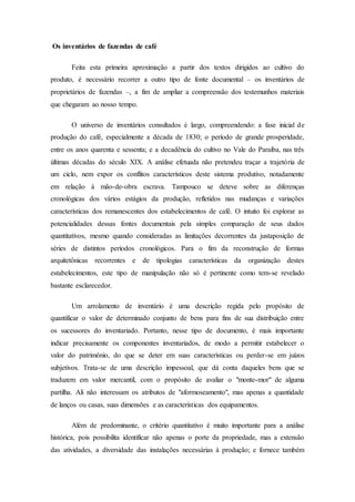 Os inventários de fazendas de café
Feita esta primeira aproximação a partir dos textos dirigidos ao cultivo do
produto, é necessário recorrer a outro tipo de fonte documental – os inventários de
proprietários de fazendas –, a fim de ampliar a compreensão dos testemunhos materiais
que chegaram ao nosso tempo.
O universo de inventários consultados é largo, compreendendo: a fase inicial de
produção do café, especialmente a década de 1830; o período de grande prosperidade,
entre os anos quarenta e sessenta; e a decadência do cultivo no Vale do Paraíba, nas três
últimas décadas do século XIX. A análise efetuada não pretendeu traçar a trajetória de
um ciclo, nem expor os conflitos característicos deste sistema produtivo, notadamente
em relação à mão-de-obra escrava. Tampouco se deteve sobre as diferenças
cronológicas dos vários estágios da produção, refletidos nas mudanças e variações
características dos remanescentes dos estabelecimentos de café. O intuito foi explorar as
potencialidades dessas fontes documentais pela simples comparação de seus dados
quantitativos, mesmo quando consideradas as limitações decorrentes da justaposição de
séries de distintos períodos cronológicos. Para o fim da reconstrução de formas
arquitetônicas recorrentes e de tipologias características da organização destes
estabelecimentos, este tipo de manipulação não só é pertinente como tem-se revelado
bastante esclarecedor.
Um arrolamento de inventário é uma descrição regida pelo propósito de
quantificar o valor de determinado conjunto de bens para fins de sua distribuição entre
os sucessores do inventariado. Portanto, nesse tipo de documento, é mais importante
indicar precisamente os componentes inventariados, de modo a permitir estabelecer o
valor do patrimônio, do que se deter em suas características ou perder-se em juízos
subjetivos. Trata-se de uma descrição impessoal, que dá conta daqueles bens que se
traduzem em valor mercantil, com o propósito de avaliar o "monte-mor" de alguma
partilha. Ali não interessam os atributos de "aformoseamento", mas apenas a quantidade
de lanços ou casas, suas dimensões e as características dos equipamentos.
Além de predominante, o critério quantitativo é muito importante para a análise
histórica, pois possibilita identificar não apenas o porte da propriedade, mas a extensão
das atividades, a diversidade das instalações necessárias à produção; e fornece também
 