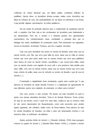 evidências de ordem funcional que, em última análise, constituem atributos de
qualidade. Apesar disso, os inventários deixam escapar, muitas vezes, descrições que
falam da robustez da casa, das particularidades de sua fatura ou referências à sua forma,
o que permite algumas aproximações de ordem qualitativa.
Em um estudo de particular interesse para a compreensão da arquitetura rural do
café, o arquiteto Luis Saia vale-se dos arrolamentos de inventários para fundamentar a
sua interpretação. Para ele, o terreiro é o elemento gerador dos agenciamentos
característicos dos estabelecimentos rurais, constituindo o principal fator que os
distingue das outras modalidades de construções rurais. Para demonstrar seu argumento,
recorre ao inventário da fazenda Formoso, que traz a seguinte descrição:
Uma casa para dormitório dos pretos no terreiro da fazenda; numa outra casa no
mesmo terreiro com 30p. que serve para tulha de arroz; numa casa já velha no mesmo
terreiro que serve para paiol; numa casa no mesmo terreiro que serve para galinheiro;
cinco lanços de casas no mesmo terreiro, assoalhadas, e que servem para tulhas; numa
casa no mesmo terreiro com engenho de secar café e seus pertences; hum moinho para
moer milho, com casa no mesmo terreiro; numa casa no mesmo terreiro que serve para
tropa coberta de palha; numa casa de sobrado no terreiro da fazenda e que hé casa de
morada [...].
Comentando a singularidade deste arrolamento, aquele autor conclui que "o que
interessa no inventário da citada fazenda Formoso é a explicitação do agenciamento de
suas diferentes partes: nove unidades de construção se voltam para o terreiro".
Este caso, porém, é uma exceção. Há apenas um outro inventário no qual se
repete essa mesma sistemática descritiva. Trata-se da fazenda Marrecas. Nesta, porém,
há mais de um terreiro, como é usual. Por outro lado, verifica-se que os terreiros, além
de não serem mencionados tão frequentemente, como seria necessário para atender
àquele argumento, são referidos, muitas vezes, de forma indireta. Num universo de mais
de setenta inventários de fazendas, em trinta e cinco são mencionados terreiros e, em
dezenove deles, as referências são indiretas:
Quatro porteiras feicho do terreiro [...] [fazenda Arribada, 1856]; duas passagens
cobertas no quadro do terreiro [...] [fazenda Mato Dentro, 1868]; [...] murado o terreiro
 