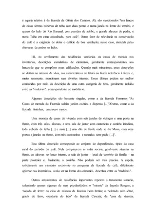 é aquela relativa à da fazenda da Glória dos Campos. Ali, são mencionados "tres lanços
de casas térreas cobertas de telha com duas portas e numa janela na frente do terreiro, e
quatro do lado do Rio Bananal, com paredes de adobo, e grande alicerce de pedra, e
numa Tulha em cima assoalhada, para café". Outro fator de relevância na conservação
do café é a exigência de dotar o edifício de boa ventilação; nesse caso, atendida pelas
aberturas de ambos os lados.
Há, no arrolamento das residências senhoriais ou casas de morada nos
inventários, descrições cumulativas de elementos, geralmente correspondentes aos
lanços de que se compõem estas edificações. Quando mais minuciosas, estas descrições
se detêm no número de vãos, nas características de fatura ou fazem referência à forma e,
muito raramente, mencionam suas divisões internas. Essas últimas podem ser melhor
conhecidas por meio da descrição de uma outra categoria de bens, geralmente incluída
entre as "madeiras", correspondente ao mobiliário.
Algumas descrições são bastante singelas, como a da fazenda Formoso: "As
Casas de morada da Fazenda salinha jardim cozinha e dispensa [...]".Outras, como a da
fazenda Antinhas, um pouco menos:
Uma morada de casas de vivenda com seis janelas de vidraças e uma porta na
frente, com três salas, alcovas, e uma sala de jantar com cantoneira e cozinha imediata,
toda coberta de telha [...] e mais [...] uma dita de fronte onde se diz Missa, com onze
portas e janelas na frente, com três cantoneiras e varandas sem grade [...]".
Esta última descrição corresponde ao conjunto de dependências, típico da casa
rural do período do café. Nela comparecem as salas sociais, geralmente situadas na
frente, as alcovas no lanço interno, a sala de jantar – local de convívio da família – na
parte posterior e, finalmente, a cozinha. Não poderia ser mais precisa. A capela,
sabidamente um elemento recorrente no programa da fazenda de café, dificilmente
aparece nos inventários, a não ser na forma dos oratórios, descritos entre as "madeiras".
Outros arrolamentos de residências importantes repetem o tratamento sumário,
salientando apenas algumas de suas peculiaridades: o "mirante" da fazenda Resgate; a
"sacada de ferro" da casa de morada da fazenda Bom Retiro; o "sobrado com sótão,
gradis de ferro, escadaria do lado" da fazenda Cascata; da "casa de vivenda,
 