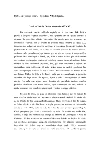 Professor: Francisco Sodero, - História do Vale do Paraíba.
O café no Vale do Paraíba nos séculos XIX e XX.
Em um ensaio pioneiro publicado originalmente há vinte anos, Dale Tomich
propôs a categoria "segunda escravidão", para apreender em um quadro conjunto a
novidade da escravidão atlântica oitocentista. De acordo com seu argumento, as
modificações ocorridas com o advento da economia-mundo industrial do século XIX
impuseram aos senhores de escravos americanos a necessidade do aumento constante da
produtividade de seus cativos, sob o risco de se verem excluídos do mercado mundial.
As forças então colocadas em jogo levaram, por um lado, ao colapso de antigas regiões
produtoras no Caribe inglês e francês, que, afora se verem acuadas pelo abolicionismo
metropolitano e pelas ações coletivas de resistência escrava, haviam chegado aos limites
máximos de suas capacidades produtivas, mas, por outro, conduziram à abertura de
oportunidades para regiões que até então haviam estado na periferia econômica das
zonas de exploração escravista do Novo Mundo. Nesse movimento, os destinos do sul
dos Estados Unidos, de Cuba e do Brasil - cada qual se especializando na produção
escravista, em larga escala, de algodão, açúcar e café - entrelaçaram-se de modo
estreito. Em cada uma dessas novas fronteiras da mercadoria surgiram unidades
produtivas escravistas com plantas inéditas, cujas combinações de terra, trabalho e
capital romperam com os padrões anteriormente vigentes no mundo atlântico.
No caso do Brasil, isso pode ser observado pelas alterações que, no intervalo de
duas gerações, modificaram por completo a paisagem natural e cultural do médio vale
do rio Paraíba do Sul. Compreendendo áreas das futuras províncias do Rio de Janeiro,
de Minas Gerais, e de São Paulo, a região permanecera relativamente desocupada
durante o século XVIII, muito em razão da política de terras proibidas, promovida pela
Coroa portuguesa para evitar o contrabando de ouro. Em meados do século XIX,
contudo, o amplo arco territorial que abrangia do município de Guaratinguetá (SP) ao de
Cantagalo (RJ) fora convertido na zona econômica mais dinâmica do Império do Brasil;
sua população escravizada, composta majoritariamente por africanos recentemente
importados pelo tráfico negreiro transatlântico (ilegal desde 1831), tornara-se
responsável pela produção de metade da oferta mundial de café. Ainda há poucos
 