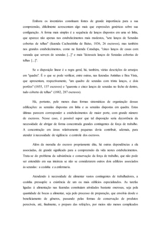 Embora os inventários constituam fontes de grande importância para a sua
compreensão, dificilmente acrescentam algo mais que expressões genéricas sobre sua
configuração. A forma mais simples é a sequência de lanços dispostos em uma só linha,
que aparece não apenas nos estabelecimentos mais modestos, "sete lanços de Senzalas
cobertas de telhas" (fazenda Cachoeirinha de Baixo, 1836, 26 escravos), mas também
nos grandes estabelecimentos, como na fazenda Catadupa, "cinco lanços de casas com
varanda que servem de senzalas [...]" e mais "dezesseis lanços de Senzalas cobertas de
telhas [...]".
Se a disposição linear é a regra geral, há, também, várias descrições de arranjos
em "quadra". É o que se pode verificar, entre outras, nas fazendas Antinhas e Boa Vista,
que apresentam, respectivamente, "um quadro de senzalas com trinta lanços, e dois
portões" (1855, 137 escravos) e "quarenta e cinco lanços de senzalas no fecho de dentro,
tudo coberto de telhas" (1882, 287 escravos).
Há, portanto, pelo menos duas formas sistemáticas de organização dessas
edificações: as senzalas dispostas em linha e as senzalas dispostas em quadra. Estas
últimas parecem corresponder a estabelecimentos de maior porte, com grande número
de escravos. Nesse caso, é possível supor que tal disposição seria decorrência da
necessidade de abrigar de forma concentrada grandes contingentes de força de trabalho.
A concentração em áreas relativamente pequenas devia contribuir, ademais, para
atender à necessidade de vigilância e controle dos escravos.
Além da moradia do escravo propriamente dita, há outras dependências a ela
associadas, de grande significado para a compreensão da vida nestes estabelecimentos.
Trata-se do problema da subsistência e conservação da força de trabalho, que não pode
ser entendido em sua inteireza se não se considerarem outros dois edifícios associados
às senzalas: a cozinha e a enfermaria.
Atendendo à necessidade de alimentar vastos contingentes de trabalhadores, a
cozinha pressupõe a existência de um ou mais edifícios especializados. As tarefas
ligadas à alimentação nas fazendas constituíam atividades bastante onerosas, seja pela
quantidade de bocas a alimentar, seja pelo processo de preparação, que envolvia desde o
beneficiamento de gêneros, passando pelas formas de conservação de produtos
perecíveis, até, finalmente, o preparo das refeições, por meios não menos complicados
 