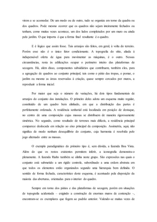 virem a se acomodar. De um modo ou de outro, tudo se organiza em torno da quadra ou
dos quadros. Pode mesmo ocorrer que os quadros não sejam inteiramente fechados ou
tenham, como muitas vezes acontece, um dos lados completados por um muro ou ainda
pelo jardim. O que importa é que a forma final resultante é o quadro.
E é lógico que assim fosse. Tais arranjos são feitos, em geral, à volta do terreiro.
Porém esse não é o único fator condicionante. A topografia do sítio, aliada à
indispensável oferta de água para movimentar as máquinas, é o outro. Nessas
circunstâncias, resta às edificações ocupar o perímetro inteiro das plataformas de
secagem. Há, além disso, componentes subsidiários que contribuem, também eles, para
a agregação de quadros ao conjunto principal, tais como o pátio das tropas, o pomar, o
jardim ou mesmo as áreas reservadas à criação, quase sempre cercados por muros, a
reproduzir a forma inicial.
Por maior que seja o número de variações, há dois tipos fundamentais de
arranjos do conjunto das instalações. O primeiro deles adota um esquema muito regular,
constituído de um quadro bem alinhado, em que a distribuição das partes é
perfeitamente ordenada. A residência senhorial está localizada em posição de destaque,
no centro de uma composição cujas massas se distribuem de maneira rigorosamente
simétrica. No segundo, como resultado de terrenos mais difíceis, a residência principal
comparece deslocada em relação ao eixo principal da composição. Assimetria, aqui, não
significa de modo nenhum desequilíbrio do conjunto, cuja harmonia é resolvida pelo
jogo alternado entre as massas.
O exemplo paradigmático do primeiro tipo é, sem dúvida, a fazenda Boa Vista.
Além do que os restos existentes permitem inferir, a iconografia demonstra-o
plenamente. A fazenda Rialto também se alinha neste grupo. São expressões nas quais o
conjunto está submetido a um rígido controle, subordinado a uma ordem abstrata em
que todos os elementos estão organizados segundo uma hierarquia bem definida. O
sentido de forma fechada, característico deste esquema, é acentuado pela disposição da
maioria das aberturas, orientadas para o interior do quadro.
Sempre em torno dos pátios e das plataformas de secagem, porém em situações
de topografia acidentada – exigindo a construção de enormes muros de contenção –,
encontram-se os exemplares que fogem ao padrão anterior. Valendo-se muitas vezes de
 