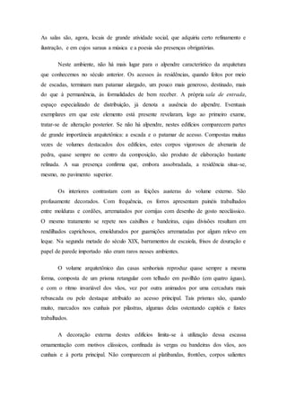 As salas são, agora, locais de grande atividade social, que adquiriu certo refinamento e
ilustração, e em cujos saraus a música e a poesia são presenças obrigatórias.
Neste ambiente, não há mais lugar para o alpendre característico da arquitetura
que conhecemos no século anterior. Os acessos às residências, quando feitos por meio
de escadas, terminam num patamar alargado, um pouco mais generoso, destinado, mais
do que à permanência, às formalidades de bem receber. A própria sala de entrada,
espaço especializado de distribuição, já denota a ausência do alpendre. Eventuais
exemplares em que este elemento está presente revelaram, logo ao primeiro exame,
tratar-se de alteração posterior. Se não há alpendre, nestes edifícios comparecem partes
de grande importância arquitetônica: a escada e o patamar de acesso. Compostas muitas
vezes de volumes destacados dos edifícios, estes corpos vigorosos de alvenaria de
pedra, quase sempre no centro da composição, são produto de elaboração bastante
refinada. A sua presença confirma que, embora assobradada, a residência situa-se,
mesmo, no pavimento superior.
Os interiores contrastam com as feições austeras do volume externo. São
profusamente decorados. Com frequência, os forros apresentam painéis trabalhados
entre molduras e cordões, arrematados por cornijas com desenho de gosto neoclássico.
O mesmo tratamento se repete nos caixilhos e bandeiras, cujas divisões resultam em
rendilhados caprichosos, emoldurados por guarnições arrematadas por algum relevo em
leque. Na segunda metade do século XIX, barramentos de escaiola, frisos de douração e
papel de parede importado não eram raros nesses ambientes.
O volume arquitetônico das casas senhoriais reproduz quase sempre a mesma
forma, composta de um prisma retangular com telhado em pavilhão (em quatro águas),
e com o ritmo invariável dos vãos, vez por outra animados por uma cercadura mais
rebuscada ou pelo destaque atribuído ao acesso principal. Tais prismas são, quando
muito, marcados nos cunhais por pilastras, algumas delas ostentando capitéis e fustes
trabalhados.
A decoração externa destes edifícios limita-se à utilização dessa escassa
ornamentação com motivos clássicos, confinada às vergas ou bandeiras dos vãos, aos
cunhais e à porta principal. Não comparecem aí platibandas, frontões, corpos salientes
 