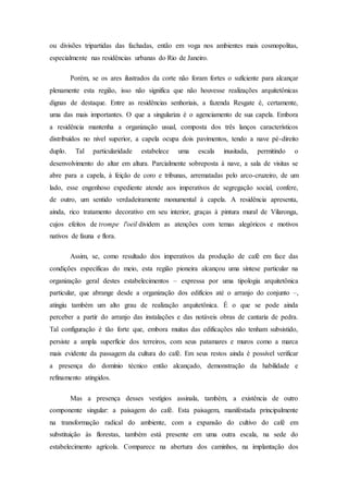 ou divisões tripartidas das fachadas, então em voga nos ambientes mais cosmopolitas,
especialmente nas residências urbanas do Rio de Janeiro.
Porém, se os ares ilustrados da corte não foram fortes o suficiente para alcançar
plenamente esta região, isso não significa que não houvesse realizações arquitetônicas
dignas de destaque. Entre as residências senhoriais, a fazenda Resgate é, certamente,
uma das mais importantes. O que a singulariza é o agenciamento de sua capela. Embora
a residência mantenha a organização usual, composta dos três lanços característicos
distribuídos no nível superior, a capela ocupa dois pavimentos, tendo a nave pé-direito
duplo. Tal particularidade estabelece uma escala inusitada, permitindo o
desenvolvimento do altar em altura. Parcialmente sobreposta à nave, a sala de visitas se
abre para a capela, à feição de coro e tribunas, arrematadas pelo arco-cruzeiro, de um
lado, esse engenhoso expediente atende aos imperativos de segregação social, confere,
de outro, um sentido verdadeiramente monumental à capela. A residência apresenta,
ainda, rico tratamento decorativo em seu interior, graças à pintura mural de Vilaronga,
cujos efeitos de trompe l'oeil dividem as atenções com temas alegóricos e motivos
nativos de fauna e flora.
Assim, se, como resultado dos imperativos da produção de café em face das
condições específicas do meio, esta região pioneira alcançou uma síntese particular na
organização geral destes estabelecimentos – expressa por uma tipologia arquitetônica
particular, que abrange desde a organização dos edifícios até o arranjo do conjunto –,
atingiu também um alto grau de realização arquitetônica. É o que se pode ainda
perceber a partir do arranjo das instalações e das notáveis obras de cantaria de pedra.
Tal configuração é tão forte que, embora muitas das edificações não tenham subsistido,
persiste a ampla superfície dos terreiros, com seus patamares e muros como a marca
mais evidente da passagem da cultura do café. Em seus restos ainda é possível verificar
a presença do domínio técnico então alcançado, demonstração da habilidade e
refinamento atingidos.
Mas a presença desses vestígios assinala, também, a existência de outro
componente singular: a paisagem do café. Esta paisagem, manifestada principalmente
na transformação radical do ambiente, com a expansão do cultivo do café em
substituição às florestas, também está presente em uma outra escala, na sede do
estabelecimento agrícola. Comparece na abertura dos caminhos, na implantação dos
 