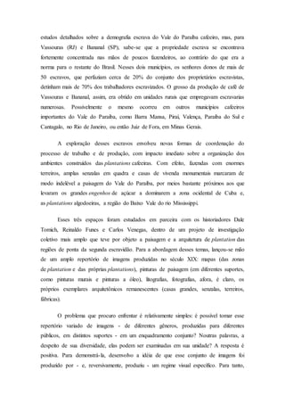estudos detalhados sobre a demografia escrava do Vale do Paraíba cafeeiro, mas, para
Vassouras (RJ) e Bananal (SP), sabe-se que a propriedade escrava se encontrava
fortemente concentrada nas mãos de poucos fazendeiros, ao contrário do que era a
norma para o restante do Brasil. Nesses dois municípios, os senhores donos de mais de
50 escravos, que perfaziam cerca de 20% do conjunto dos proprietários escravistas,
detinham mais de 70% dos trabalhadores escravizados. O grosso da produção de café de
Vassouras e Bananal, assim, era obtido em unidades rurais que empregavam escravarias
numerosas. Possivelmente o mesmo ocorreu em outros municípios cafeeiros
importantes do Vale do Paraíba, como Barra Mansa, Piraí, Valença, Paraíba do Sul e
Cantagalo, no Rio de Janeiro, ou então Juiz de Fora, em Minas Gerais.
A exploração desses escravos envolveu novas formas de coordenação do
processo de trabalho e de produção, com impacto imediato sobre a organização dos
ambientes construídos das plantations cafeeiras. Com efeito, fazendas com enormes
terreiros, amplas senzalas em quadra e casas de vivenda monumentais marcaram de
modo indelével a paisagem do Vale do Paraíba, por meios bastante próximos aos que
levaram os grandes engenhos de açúcar a dominarem a zona ocidental de Cuba e,
as plantations algodoeiras, a região do Baixo Vale do rio Mississippi.
Esses três espaços foram estudados em parceira com os historiadores Dale
Tomich, Reinaldo Funes e Carlos Venegas, dentro de um projeto de investigação
coletivo mais amplo que teve por objeto a paisagem e a arquitetura de plantation das
regiões de ponta da segunda escravidão. Para a abordagem desses temas, lançou-se mão
de um amplo repertório de imagens produzidas no século XIX: mapas (das zonas
de plantation e das próprias plantations), pinturas de paisagem (em diferentes suportes,
como pinturas murais e pinturas a óleo), litografias, fotografias, afora, é claro, os
próprios exemplares arquitetônicos remanescentes (casas grandes, senzalas, terreiros,
fábricas).
O problema que procuro enfrentar é relativamente simples: é possível tomar esse
repertório variado de imagens - de diferentes gêneros, produzidas para diferentes
públicos, em distintos suportes - em um enquadramento conjunto? Noutras palavras, a
despeito de sua diversidade, elas podem ser examinadas em sua unidade? A resposta é
positiva. Para demonstrá-la, desenvolvo a idéia de que esse conjunto de imagens foi
produzido por - e, reversivamente, produziu - um regime visual específico. Para tanto,
 