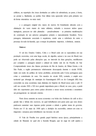 edifícios, na repartição das áreas destinadas ao cultivo de subsistência, ao pasto, à horta,
ao pomar e, finalmente, ao jardim. Este último teria aparecido talvez pela primeira vez
de forma sistemática no meio rural.
e a paisagem original dos mares de morros foi brutalmente alterada com a
eliminação do vasto manto de mata atlântica, reduzida a escassos nichos quase
inatingíveis, parecem ter sido plantadas – paradoxalmente – as primeiras manifestações
de construção de um universo paisagístico próprio e marcadamente brasileiro. Nova
paisagem, intimamente associada à arquitetura, sendo uma a referência da outra: a
presença da sede da fazenda, que o renque de palmeiras imperiais, à distância, anuncia.
Síntese:
O sul dos Estados Unidos, Cuba e o Brasil cada um se especializou em sua
produção escravista, com uma larga escala, de algodão, açúcar e no caso do Brasil, isso
pode ser observado pelas alterações que, no intervalo de duas gerações, modificaram
por completo a paisagem natural e cultural do médio vale do rio Paraíba do Sul.
Compreendendo áreas das futuras províncias do Rio de Janeiro, de Minas Gerais, e de
São Paulo, a região permanecera relativamente desocupada durante o século XVIII,
muito em razão da política de terras proibidas, promovida pela Coroa portuguesa para
evitar o contrabando de ouro. Em meados do século XIX, contudo, o amplo arco
territorial que abrangia do município de Guaratinguetá (SP) ao de Cantagalo (RJ) fora
convertido na zona econômica mais dinâmica do Império do Brasil nosso país o café. O
café nos séculos XIX e XX teve grande importância para o Brasil, no caso, pois, a partir
dele nós exportamos para ostros países elevamos a nosso nossa economia e assumimos
um protagonismo no mercado externo.
Parte desse aumento na nossa economia e no bolso dos Senhores do café se dá a
grande luta e labuta dos escravos, no qual trabalharam sem parar para que seus donos
pudessem aumentar suas riquezas poder perante a cidade e ganhar status do governo.
Porém em 13 de maio de 1888 após a abolição da escravidão, entram em cena os
imigrantes europeus para trabalharem nas lavouras de café.
O Vale do Paraíba teve grande papel histórico nessa época, principalmente a
cidade de Bananal, no qual cito a fazenda Resgate, que no auge do café ajudou a
 