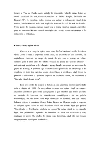 tomarei o Vale do Paraíba como unidade de observação, voltando minhas lentes ao
exame cuidadoso de uma plantation particular, a fazenda Resgate, localizada em
Bananal (SP). A estratégia, então, consiste em analisar o ordenamento visual desta
fazenda, inscrevendo-o na rede mais ampla das fazendas de café do Vale do Paraíba.
Como ponto de chegada, pretendo sugerir que o regime visual da segunda escravidão
pode ser compreendido em torno de um duplo eixo - tenso, porém complementar - de
refinamento e brutalidade.
Cultura visual, regime visual
Começo pela categoria regime visual, com filiações imediatas à noção de cultura
visual. Como se sabe, a expressão cultura visual, tão em moda nos dias correntes, foi
originalmente elaborada no campo da história da arte, com o objetivo de indicar
caminhos para ir além tanto dos estudos voltados ao exame das "escolas artísticas" -
cuja categoria central era a de influência - como daqueles escorados nas propostas do
grupo de Warburg. A proposta logo se cruzou com o pioneirismo da antropologia e da
sociologia no trato dos materiais visuais. Antropólogos e sociólogos, afinal, foram os
primeiros a ressaltarem o "potencial cognitivo do documento visual", ao valorizarem a
"dimensão visual da vida social".
Esse novo modo de escrever a história da arte encontrou enorme receptividade
após a década de 1980. Os especialistas correntes em cultura visual, no entanto,
encontram dificuldades para definir com precisão o que entendem pelo termo, em vista
da explosão de interesses, de procedimentos metodológicos e de sua própria
transformação em um rótulo, com força instituidora na academia. Em dois ótimos
balanços críticos, o historiador Ulpiano Toledo Bezerra de Meneses propõe o emprego
da categoria regime visual ao invés de cultura visual, em primeiro lugar pela própria
"diversificação e flexibilização indefinida do campo" da cultura visual, e, em segundo
lugar, pela problemática específica do historiador ao tratar das sociedades e suas
mudanças no tempo. Os estudos de cultura visual disponíveis, afinal, não raro recaem
em perspectivas tautológicas e anistóricas.
 