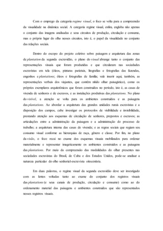 Com o emprego da categoria regime visual, o foco se volta para a compreensão
da visualidade na dinâmica social. A categoria regime visual, enfim, engloba não apenas
o conjunto das imagens analisadas e seus circuitos de produção, circulação e consumo,
mas o próprio lugar do olho nesses circuitos, isto é, o papel da visualidade no conjunto
das relações sociais.
Dentro do escopo do projeto coletivo sobre paisagem e arquitetura das zonas
de plantation da segunda escravidão, o plano do visual abrange tanto o conjunto das
representações visuais que foram produzidas e que circularam nas sociedades
escravistas em tela (óleos, pinturas parietais, litografias e fotografias das fazendas,
engenhos e plantations; óleos e fotografias de família; vale inserir aqui, também, as
representações verbais dos viajantes, que contêm nítido olhar paisagístico), como os
próprios exemplares arquitetônicos que foram construídos no período, isto é, as casas de
vivenda de senhores e de escravos, e as instalações produtivas das plantations. No plano
do visível, a atenção se volta para os ambientes construídos e as paisagens
das plantations. Ao abordar a arquitetura das grandes unidades rurais escravistas e a
disposição dos campos, cabe investigar os protocolos de visibilidade e invisibilidade,
prestando atenção aos esquemas de circulação de senhores, prepostos e escravos; as
articulações entre a administração da paisagem e a administração do processo de
trabalho; a arquitetura interna das casas de vivenda; e as regras sociais que regiam seu
consumo visual conforme as hierarquias de raça, gênero e classe. Por fim, no plano
da visão, o foco recai no exame dos esquemas visuais mobilizados para ordenar
materialmente e representar imageticamente os ambientes construídos e as paisagens
das plantations. Por meio da compreensão das modalidades do olhar presentes nas
sociedades escravistas do Brasil, de Cuba e dos Estados Unidos, pode-se analisar a
natureza particular do olho senhorial-escravista oitocentista.
Em duas palavras, o regime visual da segunda escravidão deve ser investigado
com as lentes voltadas tanto ao exame do conjunto dos registros visuais
das plantations (e seus canais de produção, circulação e consumo) como ao do
ordenamento material das paisagens e ambientes construídos que são representados
nesses registros visuais.
 