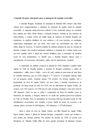 A fazenda Resgate: uma janela para as paisagens da segunda escravidão
A fazenda Resgate, localizada no município de Bananal (SP), fornece uma ótima
entrada para compreendermos a dinâmica de operação do regime visual da segunda
escravidão. A trajetória desta plantation cafeeira é bem conhecida, graças ao excelente
livro editado por Hebe Maria Mattos e Eduardo Schnoor. Valendo-se dos métodos da
micro-história, o volume cobriu um amplo leque de aspectos da fazenda Resgate: sua
arquitetura, os padrões familiares de seus senhores e de seus escravos, as estratégias
empresariais empregadas por seu dono, bem como seu envolvimento nas redes do
tráfico ilegal de escravos. O notável conjunto de pinturas parietais da casa de vivenda da
fazenda, contudo, não recebeu tratamento cuidadoso, a despeito de o volume contar com
um bom capítulo sobre o papel dos retratos familiares para a construção da memória
social de seus proprietários. A "janela" que a fazenda Resgate oferece para o
entendimento do escravismo oitocentista, enfim, não foi inteiramente estudada.
A exploração da unidade começou na década de 1820. Seguindo o padrão então
vigente no Vale do Paraíba paulista, a fazenda do Resgate combinava o cultivo de
mantimentos - milho, arroz e feijão - com o de café, valendo-se para tanto de uma força
de trabalho numerosa, que em 1828 chegava a 77 escravos. A produção cafeeira ainda
era de pequena monta, somando apenas 750 arrobas. Na década seguinte, sob a
propriedade de José de Aguiar Toledo, seu novo dono, a fazenda concentrou-se na
produção em larga escala de café. Em 1838, ano do falecimento de Aguiar Toledo, ela
contava com 148 escravos, 321.500 pés de café em plena produção e uma área total de
300 alqueires. Tanto no que se refere à composição da força de trabalho como às
dimensões da fazenda, a Resgate inseria-se no perfil das grandes plantations cafeeiras
do Vale do Paraíba. Para os fazendeiros de Vassouras (RJ) que possuíam acima de 100
trabalhadores escravizados, por exemplo, a posse média de terras, de escravos e de
cafezais girava em torno de 300 alqueires, 203 indivíduos e 279 mil arbustos.
Após a morte de José de Aguiar Toledo, seu filho Manuel do Aguiar Vallim
logrou manter intacta a planta da fazenda Resgate, comprando a parte que coubera a
seus irmãos por herança paterna. Em meados da década de 1850, já casado com
Domiciana de Almeida Vallim (filha de outro grande potentado de Bananal, Luciano
 