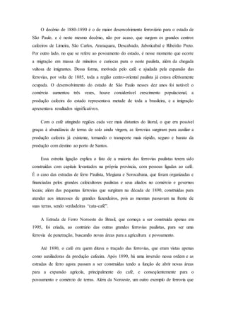 O decênio de 1880-1890 é o de maior desenvolvimento ferroviário para o estado de
São Paulo, e é neste mesmo decênio, não por acaso, que surgem os grandes centros
cafeeiros de Limeira, São Carlos, Araraquara, Descalvado, Jaboticabal e Ribeirão Preto.
Por outro lado, no que se refere ao povoamento do estado, é nesse momento que ocorre
a migração em massa de mineiros e cariocas para o oeste paulista, além da chegada
vultosa de imigrantes. Dessa forma, motivada pelo café e ajudada pela expansão das
ferrovias, por volta de 1885, toda a região centro-oriental paulista já estava efetivamente
ocupada. O desenvolvimento do estado de São Paulo nesses dez anos foi notável: o
comércio aumentou três vezes, houve considerável crescimento populacional, a
produção cafeeira do estado representava metade de toda a brasileira, e a imigração
apresentava resultados significativos.
Com o café atingindo regiões cada vez mais distantes do litoral, o que era possível
graças à abundância de terras de solo ainda virgem, as ferrovias surgiram para auxiliar a
produção cafeeira já existente, tornando o transporte mais rápido, seguro e barato da
produção com destino ao porto de Santos.
Essa estreita ligação explica o fato de a maioria das ferrovias paulistas terem sido
construídas com capitais levantados na própria província, com pessoas ligadas ao café.
É o caso das estradas de ferro Paulista, Mogiana e Sorocabana, que foram organizadas e
financiadas pelos grandes cafeicultores paulistas e seus aliados no comércio e governos
locais; além das pequenas ferrovias que surgiram na década de 1890, construídas para
atender aos interesses de grandes fazendeiros, pois as mesmas passavam na frente de
suas terras, sendo verdadeiras “cata-café”.
A Estrada de Ferro Noroeste do Brasil, que começa a ser construída apenas em
1905, foi criada, ao contrário das outras grandes ferrovias paulistas, para ser uma
ferrovia de penetração, buscando novas áreas para a agricultura e povoamento.
Até 1890, o café era quem ditava o traçado das ferrovias, que eram vistas apenas
como auxiliadoras da produção cafeeira. Após 1890, há uma inversão nessa ordem e as
estradas de ferro agora passam a ser construídas tendo a função de abrir novas áreas
para a expansão agrícola, principalmente do café, e conseqüentemente para o
povoamento e comércio de terras. Além da Noroeste, um outro exemplo de ferrovia que
 