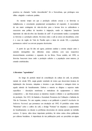 penetrou no chamado “sertão desconhecido” foi a Sorocabana, que prolongou seus
trilhos atingindo o sudoeste paulista.
Ao mesmo tempo em que a produção cafeeira crescia e as ferrovias se
multiplicavam, o crescimento populacional acompanhava tal expansão. A necessidade
de um maior contingente de mão-de-obra para a lavoura leva os cafeicultores a
exercerem uma política de incentivo à imigração, sendo os imigrantes “parcela
importante da mão-de-obra das fazendas de café”. O povoamento tendia a acompanhar
as ferrovias e a produção cafeeira. Em áreas onde o café já estava em decadência, como
é o caso da região do Vale do Paraíba após o início do século XX, a população
permaneceu estável ou com um pequeno decréscimo.
A partir do que foi dito até agora, podemos analisar a estreita relação entre o
aumento demográfico das diferentes zonas cafeeiras com seus respectivos
desenvolvimento econômico e expansão da via férrea. Nesse sentido, até 1890, as
ferrovias buscavam áreas onde a produção cafeeira e a população eram maiores, já
estando estabelecidas.
A literatura "agronômica"
Ao longo do período inicial de consolidação da cultura do café, na primeira
metade do século XIX, surgiu grande variedade de textos que descreviam técnicas de
implantação das lavouras, máquinas e inventos e que discutiam a vantagem deste ou
aquele método de beneficiamento. Embora a maioria se dirigisse a aspectos muito
específicos – descrições monótonas e meticulosas de equipamentos e dados
comparativos –, não foram poucas as iniciativas visando à difusão e ao aperfeiçoamento
da produção. Em 1832, foi fundada a Sociedade Promotora da Civilização e Indústria da
Vila de Vassouras. No ano seguinte, começa a ser publicado o jornal O Auxiliador da
Indústria Nacional, que permanece em circulação até 1892. O periódico reúne várias
"Memórias" sobre o cultivo do café, e divulga "Notícias" de máquinas e equipamentos
de beneficiamento; ou discute os problemas decorrentes do sistema apoiado no trabalho
escravo. À época, além desse importante periódico, há várias outras obras publicadas
por editoras brasileiras. A importância de tais publicações pode ser percebida em alguns
 