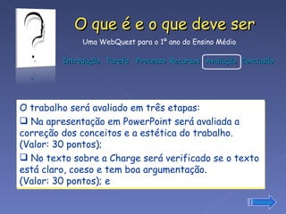 O trabalho será avaliado em três etapas: Na apresentação em PowerPoint será avaliada a correção dos conceitos e a estética do trabalho. (Valor: 30 pontos);  No texto sobre a Charge será verificado se o texto está claro, coeso e tem boa argumentação.  (Valor: 30 pontos); e Prossiga 