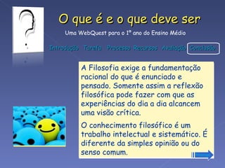 A Filosofia exige a fundamentação racional do que é enunciado e pensado. Somente assim a reflexão filosófica pode fazer com que as experiências do dia a dia alcancem uma visão crítica.  O conhecimento filosófico é um trabalho intelectual e sistemático. É diferente da simples opinião ou do senso comum.  Prossiga 
