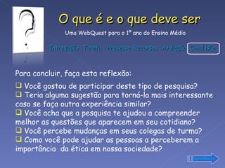 Para concluir, faça esta reflexão: Você gostou de participar deste tipo de pesquisa?  Teria alguma sugestão para torná-la mais interessante caso se faça outra experiência similar? Você acha que a pesquisa te ajudou a compreender melhor as questões que aparecem em seu cotidiano?  Você percebe mudanças em seus colegas de turma? Como você pode ajudar as pessoas a perceberem a importância  da ética em nossa sociedade? Referências 