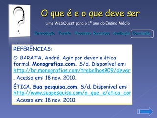 REFERÊNCIAS: O   BARATA, André. Agir por dever e ética formal.  Monografias.com.  S/d. Disponível em:  http://br.monografias.com/trabalhos909/dever-etica-formal/dever-etica-formal.shtml . Acesso em: 18 nov. 2010. ÉTICA.  Sua pesquisa.com.  S/d. Disponível em:  http://www.suapesquisa.com/o_que_e/etica_conceito.htm . Acesso em: 18 nov. 2010. Prossiga 