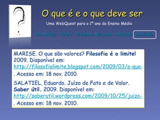 MARISE. O que são valores?  Filosofia é o limite!  2009. Disponível em:  http://filosofialimite.blogspot.com/2009/03/o-que-sao-valores_26.html . Acesso em: 18 nov. 2010. SALATIEL, Eduardo. Juízo de Fato e de Valor.  Saber útil.  2009. Disponível em:  http://saberutil.wordpress.com/2009/10/25/juizo-de-fato-e-de-valor/ . Acesso em: 18 nov. 2010. 